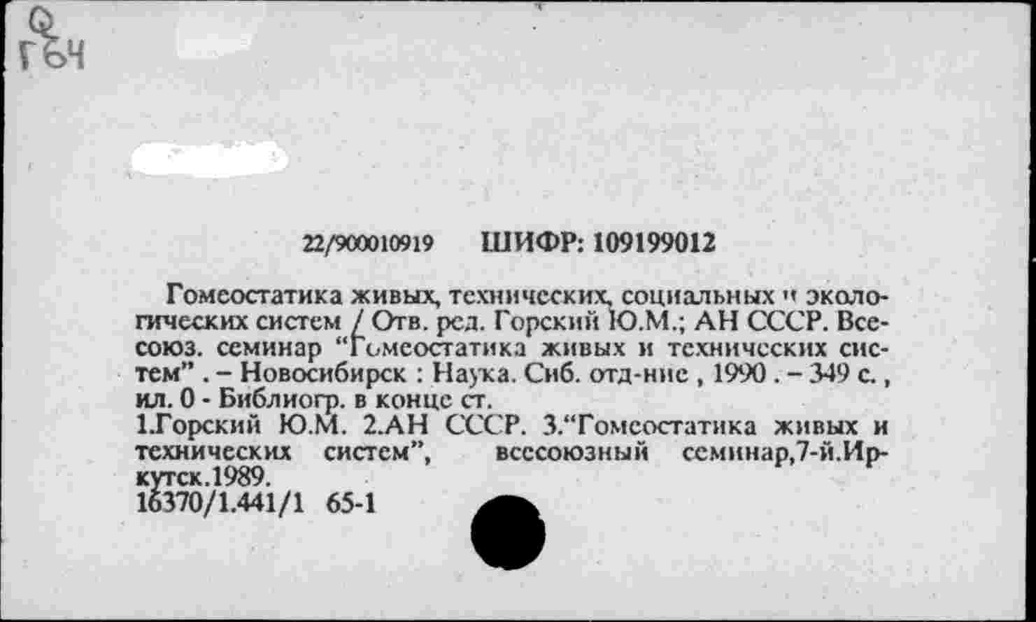 ﻿22/900010919 ШИФР: 109199012
Гомеостатика живых, технических, социальных н экологических систем / Отв. рсд. Горский 1О.М.; АН СССР. Все-союз. семинар “Гомеостатика живых и технических систем” . - Новосибирск : Наука. Сиб. отд-ние , 1990. - 349 с., ил. 0 - Библиогр. в конце ст.
1.Горский Ю.М. 2.АН СССР. З.'Томсостатика живых и технических систем”, всесоюзный семинар,7-й.Иркутск.1989.
16370/1.441/1 65-1